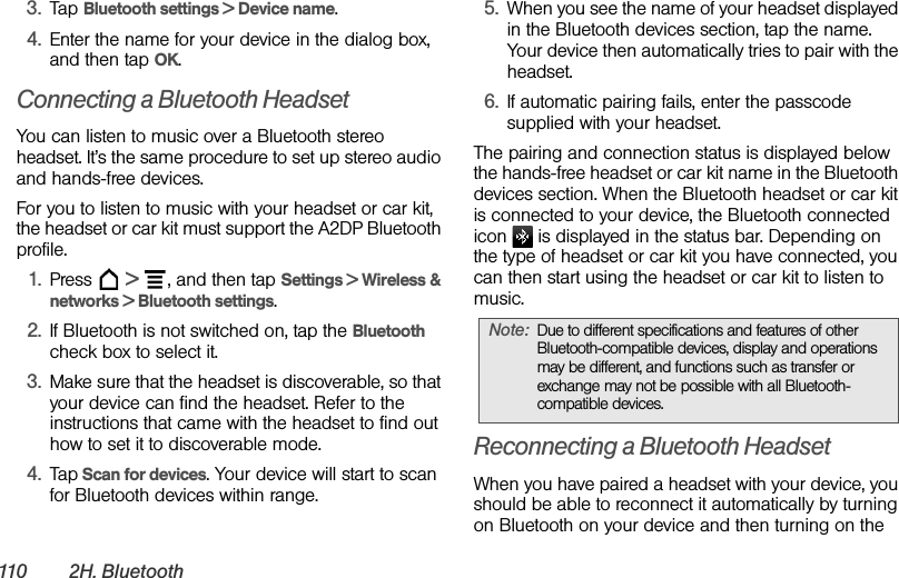 110 2 H .  B l u e t oo t h3. Tap Bluetooth settings &gt; Device name.4. Enter the name for your device in the dialog box, and then tap OK.Connecting a Bluetooth HeadsetYou can listen to music over a Bluetooth stereo headset. It’s the same procedure to set up stereo audio and hands-free devices.For you to listen to music with your headset or car kit, the headset or car kit must support the A2DP Bluetooth profile.1. Press  &gt;  , and then tap Settings &gt; Wireless &amp; networks &gt; Bluetooth settings.2. If Bluetooth is not switched on, tap the Bluetooth check box to select it.3. Make sure that the headset is discoverable, so that your device can find the headset. Refer to the instructions that came with the headset to find out how to set it to discoverable mode.4. Tap Scan for devices. Your device will start to scan for Bluetooth devices within range.5. When you see the name of your headset displayed in the Bluetooth devices section, tap the name. Your device then automatically tries to pair with the headset.6. If automatic pairing fails, enter the passcode supplied with your headset.The pairing and connection status is displayed below the hands-free headset or car kit name in the Bluetooth devices section. When the Bluetooth headset or car kit is connected to your device, the Bluetooth connected icon   is displayed in the status bar. Depending on the type of headset or car kit you have connected, you can then start using the headset or car kit to listen to music.Reconnecting a Bluetooth HeadsetWhen you have paired a headset with your device, you should be able to reconnect it automatically by turning on Bluetooth on your device and then turning on the Note: Due to different specifications and features of other Bluetooth-compatible devices, display and operations may be different, and functions such as transfer or exchange may not be possible with all Bluetooth-compatible devices.