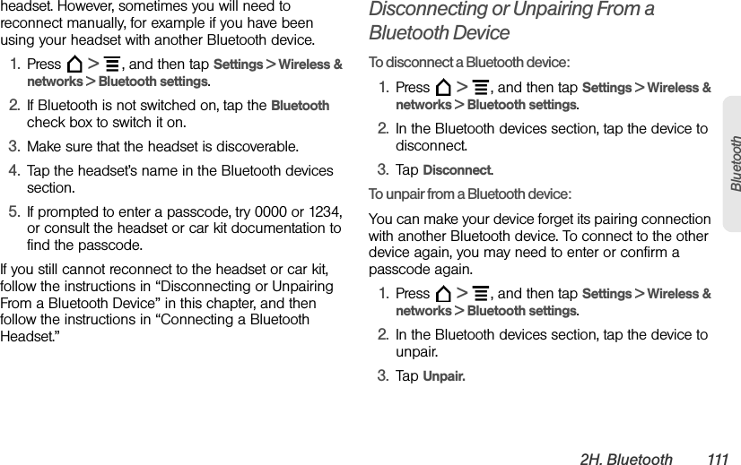 2H. Bluetooth 111Bluetoothheadset. However, sometimes you will need to reconnect manually, for example if you have been using your headset with another Bluetooth device.1. Press  &gt;  , and then tap Settings &gt; Wireless &amp; networks &gt; Bluetooth settings.2. If Bluetooth is not switched on, tap the Bluetooth check box to switch it on.3. Make sure that the headset is discoverable.4. Tap the headset’s name in the Bluetooth devices section.5. If prompted to enter a passcode, try 0000 or 1234, or consult the headset or car kit documentation to find the passcode.If you still cannot reconnect to the headset or car kit, follow the instructions in “Disconnecting or Unpairing From a Bluetooth Device” in this chapter, and then follow the instructions in “Connecting a Bluetooth Headset.”Disconnecting or Unpairing From a Bluetooth DeviceTo disconnect a Bluetooth device:1. Press  &gt;  , and then tap Settings &gt; Wireless &amp; networks &gt; Bluetooth settings.2. In the Bluetooth devices section, tap the device to disconnect.3. Tap Disconnect.To unpair from a Bluetooth device:You can make your device forget its pairing connection with another Bluetooth device. To connect to the other device again, you may need to enter or confirm a passcode again.1. Press  &gt;  , and then tap Settings &gt; Wireless &amp; networks &gt; Bluetooth settings.2. In the Bluetooth devices section, tap the device to unpair.3. Tap Unpair.