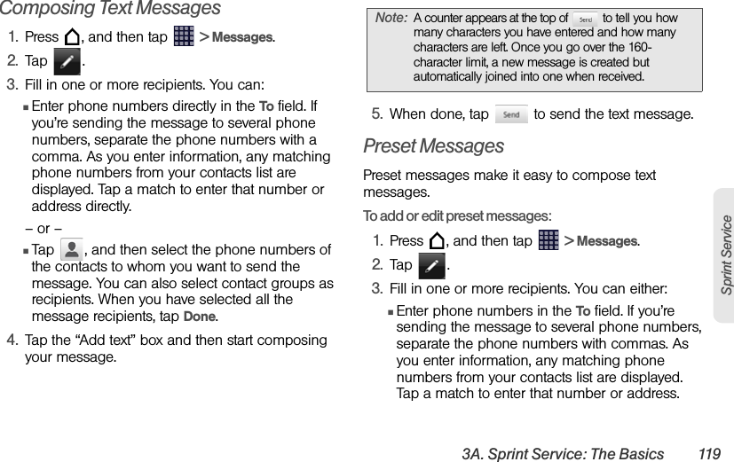 3A. Sprint Service: The Basics 119Sprint ServiceComposing Text Messages1. Press  , and then tap   &gt; Messages.2. Tap .3. Fill in one or more recipients. You can:ⅢEnter phone numbers directly in the To field. If you’re sending the message to several phone numbers, separate the phone numbers with a comma. As you enter information, any matching phone numbers from your contacts list are displayed. Tap a match to enter that number or address directly.– or –ⅢTap  , and then select the phone numbers of the contacts to whom you want to send the message. You can also select contact groups as recipients. When you have selected all the message recipients, tap Done.4. Tap the “Add text” box and then start composing your message.5. When done, tap   to send the text message.Preset MessagesPreset messages make it easy to compose text messages.To add or edit preset messages:1. Press  , and then tap   &gt; Messages.2. Tap .3. Fill in one or more recipients. You can either:ⅢEnter phone numbers in the To field. If you’re sending the message to several phone numbers, separate the phone numbers with commas. As you enter information, any matching phone numbers from your contacts list are displayed. Tap a match to enter that number or address.Note: A counter appears at the top of   to tell you how many characters you have entered and how many characters are left. Once you go over the 160-character limit, a new message is created but automatically joined into one when received.