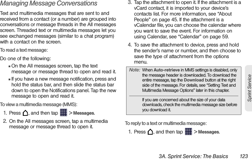 3A. Sprint Service: The Basics 123Sprint ServiceManaging Message ConversationsText and multimedia messages that are sent to and received from a contact (or a number) are grouped into conversations or message threads in the All messages screen. Threaded text or multimedia messages let you see exchanged messages (similar to a chat program) with a contact on the screen.To read a text message:Do one of the following:ⅢOn the All messages screen, tap the text message or message thread to open and read it.ⅢIf you have a new message notification, press and hold the status bar, and then slide the status bar down to open the Notifications panel. Tap the new message to open and read it.To view a multimedia message (MMS):1. Press  , and then tap   &gt; Messages.2. On the All messages screen, tap a multimedia message or message thread to open it.3. Tap the attachment to open it. If the attachment is a vCard contact, it is imported to your device’s contacts list. For more information, see “About People” on page 45. If the attachment is a vCalendar file, you can choose the calendar where you want to save the event. For information on using Calendar, see “Calendar” on page 59.4. To save the attachment to device, press and hold the sender’s name or number, and then choose to save the type of attachment from the options menu. To reply to a text or multimedia message:1. Press  , and then tap   &gt; Messages.Note: When Auto-retrieve in MMS settings is disabled, only the message header is downloaded. To download the entire message, tap the Download button at the right side of the message. For details, see “Setting Text and Multimedia Message Options” later in this chapter.If you are concerned about the size of your data downloads, check the multimedia message size before you download it.