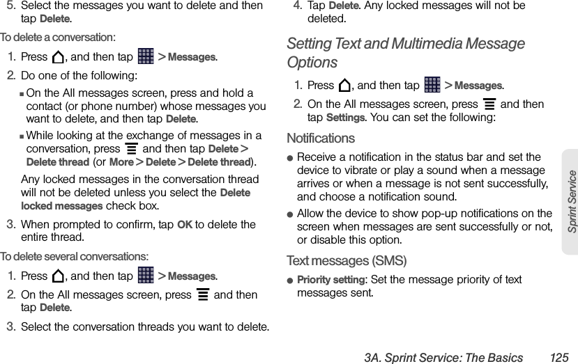 3A. Sprint Service: The Basics 125Sprint Service5. Select the messages you want to delete and then tap Delete. To delete a conversation:1. Press  , and then tap   &gt; Messages.2. Do one of the following:ⅢOn the All messages screen, press and hold a contact (or phone number) whose messages you want to delete, and then tap Delete.ⅢWhile looking at the exchange of messages in a conversation, press   and then tap Delete &gt; Delete thread (or More &gt; Delete &gt; Delete thread). Any locked messages in the conversation thread will not be deleted unless you select the Delete locked messages check box.3. When prompted to confirm, tap OK to delete the entire thread.To delete several conversations:1. Press  , and then tap   &gt; Messages.2. On the All messages screen, press   and then tap Delete.3. Select the conversation threads you want to delete.4. Tap Delete. Any locked messages will not be deleted. Setting Text and Multimedia Message Options1. Press  , and then tap   &gt; Messages.2. On the All messages screen, press   and then tap Settings. You can set the following:NotificationsⅷReceive a notification in the status bar and set the device to vibrate or play a sound when a message arrives or when a message is not sent successfully, and choose a notification sound. ⅷAllow the device to show pop-up notifications on the screen when messages are sent successfully or not, or disable this option.Text messages (SMS)ⅷPriority setting: Set the message priority of text messages sent.