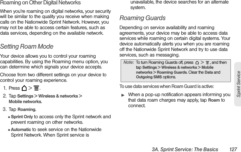 3A. Sprint Service: The Basics 127Sprint ServiceRoaming on Other Digital NetworksWhen you’re roaming on digital networks, your security will be similar to the quality you receive when making calls on the Nationwide Sprint Network. However, you may not be able to access certain features, such as data services, depending on the available network.Setting Roam ModeYour device allows you to control your roaming capabilities. By using the Roaming menu option, you can determine which signals your device accepts.Choose from two different settings on your device to control your roaming experience.1. Press  &gt; .2. Tap Settings &gt; Wireless &amp; networks &gt; Mobile networks.3. Tap Roaming.ⅢSprint Only to access only the Sprint network and prevent roaming on other networks.ⅢAutomatic to seek service on the Nationwide Sprint Network. When Sprint service is unavailable, the device searches for an alternate system.Roaming GuardsDepending on service availability and roaming agreements, your device may be able to access data services while roaming on certain digital systems. Your device automatically alerts you when you are roaming off the Nationwide Sprint Network and try to use data services, such as messaging.To use data services when Roam Guard is active:ᮣWhen a pop-up notification appears informing you that data roam charges may apply, tap Roam to connect.Note: To turn Roaming Guards off, press   &gt;  , and then tap Settings &gt; Wireless &amp; networks &gt; Mobile networks &gt; Roaming Guards. Clear the Data and Outgoing SMS options.