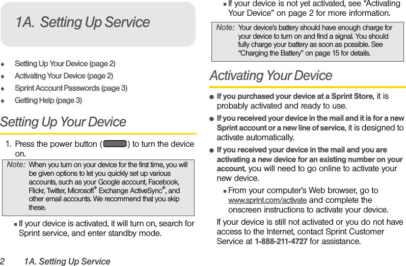 2 1A. Setting Up ServiceࡗSetting Up Your Device (page 2)ࡗActivating Your Device (page 2) ࡗSprint Account Passwords (page 3)ࡗGetting Help (page 3)Setting Up Your Device1. Press the power button ( ) to turn the device on.ⅢIf your device is activated, it will turn on, search for Sprint service, and enter standby mode. ⅢIf your device is not yet activated, see “Activating Your Device” on page 2 for more information.Activating Your DeviceⅷIf you purchased your device at a Sprint Store, it is probably activated and ready to use.ⅷIf you received your device in the mail and it is for a new Sprint account or a new line of service, it is designed to activate automatically.ⅷIf you received your device in the mail and you are activating a new device for an existing number on your account, you will need to go online to activate your new device.ⅢFrom your computer’s Web browser, go to www.sprint.com/activate and complete the onscreen instructions to activate your device.If your device is still not activated or you do not have access to the Internet, contact Sprint Customer Service at 1-888-211-4727 for assistance.Note: When you turn on your device for the first time, you will be given options to let you quickly set up various accounts, such as your Google account, Facebook, Flickr, Twitter, Microsoft® Exchange ActiveSync®, and other email accounts. We recommend that you skip these.1A. Setting Up ServiceNote: Your device’s battery should have enough charge for your device to turn on and find a signal. You should fully charge your battery as soon as possible. See “Charging the Battery” on page 15 for details.