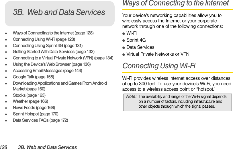 128 3B. Web and Data ServicesࡗWays of Connecting to the Internet (page 128)ࡗConnecting Using Wi-Fi (page 128)ࡗConnecting Using Sprint 4G (page 131)ࡗGetting Started With Data Services (page 132)ࡗConnecting to a Virtual Private Network (VPN) (page 134)ࡗUsing the Device’s Web Browser (page 136)ࡗAccessing Email Messages (page 144)ࡗGoogle Talk (page 158)ࡗDownloading Applications and Games From Android Market (page 160)ࡗStocks (page 163)ࡗWeather (page 166)ࡗNews Feeds (page 168)ࡗSprint Hotspot (page 170)ࡗData Services FAQs (page 172)Ways of Connecting to the InternetYour device’s networking capabilities allow you to wirelessly access the Internet or your corporate network through one of the following connections:ⅷWi-FiⅷSprint 4GⅷData ServicesⅷVirtual Private Networks or VPNConnecting Using Wi-FiWi-Fi provides wireless Internet access over distances of up to 300 feet. To use your device’s Wi-Fi, you need access to a wireless access point or “hotspot.”3B. Web and Data ServicesNote: The availability and range of the Wi-Fi signal depends on a number of factors, including infrastructure and other objects through which the signal passes.