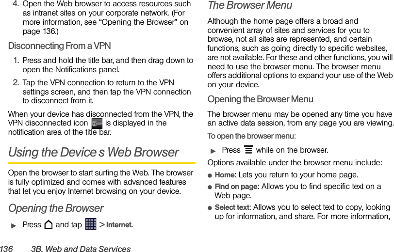 136 3B. Web and Data Services4. Open the Web browser to access resources such as intranet sites on your corporate network. (For more information, see “Opening the Browser” on page 136.)Disconnecting From a VPN1. Press and hold the title bar, and then drag down to open the Notifications panel.2. Tap the VPN connection to return to the VPN settings screen, and then tap the VPN connection to disconnect from it. When your device has disconnected from the VPN, the VPN disconnected icon   is displayed in the notification area of the title bar.Using the Device’s Web BrowserOpen the browser to start surfing the Web. The browser is fully optimized and comes with advanced features that let you enjoy Internet browsing on your device.Opening the BrowserᮣPress   and tap   &gt; Internet.The Browser MenuAlthough the home page offers a broad and convenient array of sites and services for you to browse, not all sites are represented, and certain functions, such as going directly to specific websites, are not available. For these and other functions, you will need to use the browser menu. The browser menu offers additional options to expand your use of the Web on your device.Opening the Browser MenuThe browser menu may be opened any time you have an active data session, from any page you are viewing.To open the browser menu:ᮣPress   while on the browser.Options available under the browser menu include:ⅷHome: Lets you return to your home page.ⅷFind on page: Allows you to find specific text on a Web page.ⅷSelect text: Allows you to select text to copy, looking up for information, and share. For more information, 