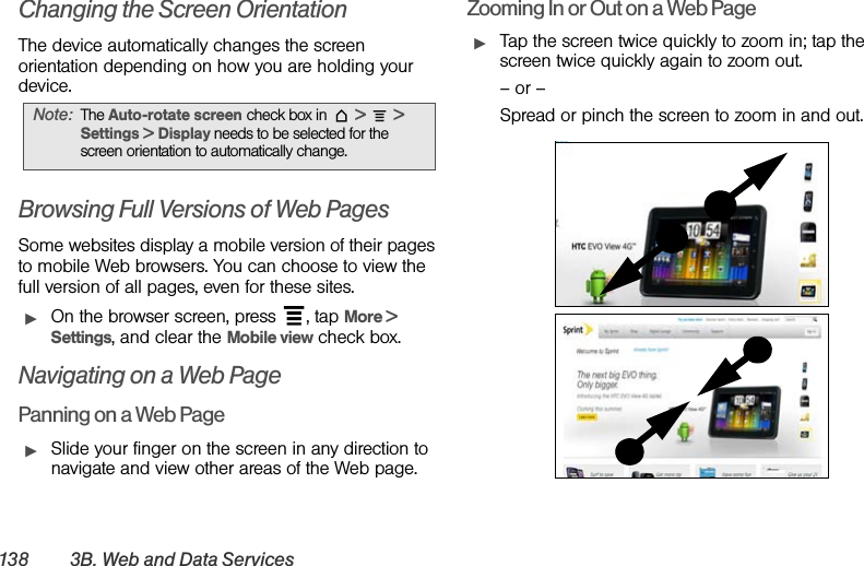 138 3B. Web and Data ServicesChanging the Screen OrientationThe device automatically changes the screen orientation depending on how you are holding your device. Browsing Full Versions of Web PagesSome websites display a mobile version of their pages to mobile Web browsers. You can choose to view the full version of all pages, even for these sites.ᮣOn the browser screen, press  , tap More &gt; Settings, and clear the Mobile view check box. Navigating on a Web PagePanning on a Web PageᮣSlide your finger on the screen in any direction to navigate and view other areas of the Web page.Zooming In or Out on a Web PageᮣTap the screen twice quickly to zoom in; tap the screen twice quickly again to zoom out. – or –Spread or pinch the screen to zoom in and out. Note: The Auto-rotate screen check box in  &gt;  &gt; Settings &gt; Display needs to be selected for the screen orientation to automatically change.