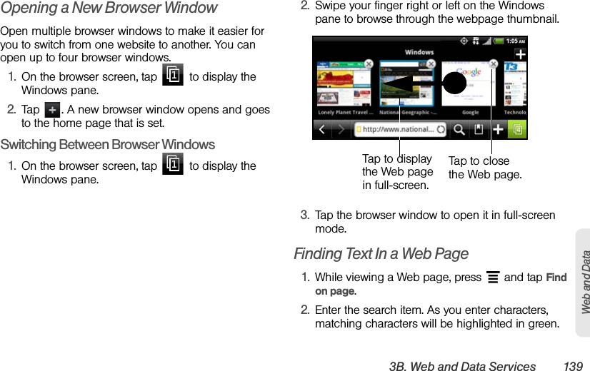 3B. Web and Data Services 139Web and DataOpening a New Browser WindowOpen multiple browser windows to make it easier for you to switch from one website to another. You can open up to four browser windows.1. On the browser screen, tap   to display the Windows pane.2. Tap  . A new browser window opens and goes to the home page that is set.Switching Between Browser Windows1. On the browser screen, tap   to display the Windows pane.2. Swipe your finger right or left on the Windows pane to browse through the webpage thumbnail.   3. Tap the browser window to open it in full-screen mode.Finding Text In a Web Page1. While viewing a Web page, press   and tap Find on page.2. Enter the search item. As you enter characters, matching characters will be highlighted in green. Tap to close the Web page. Tap to display the Web page in full-screen. 