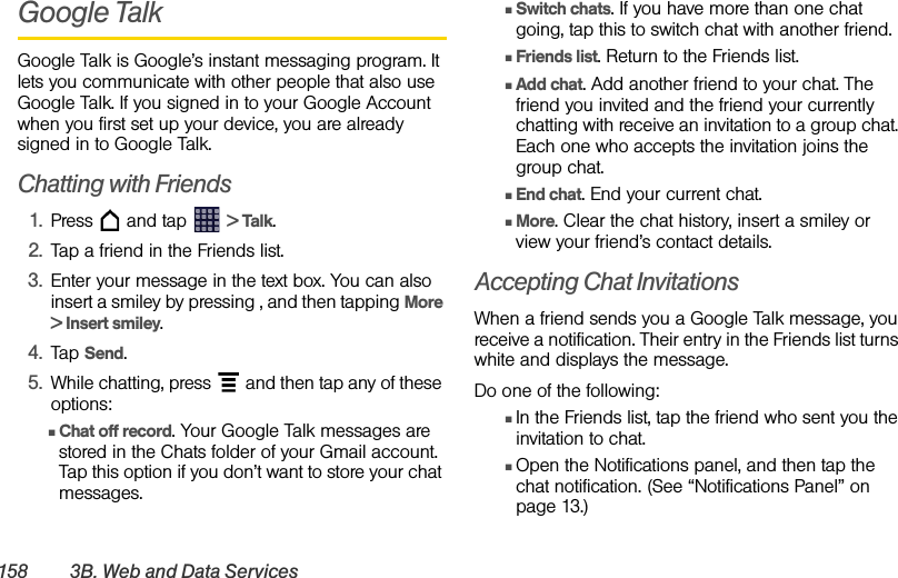 158 3B. Web and Data ServicesGoogle TalkGoogle Talk is Google’s instant messaging program. It lets you communicate with other people that also use Google Talk. If you signed in to your Google Account when you first set up your device, you are already signed in to Google Talk.Chatting with Friends1. Press   and tap   &gt; Talk.2. Tap a friend in the Friends list.3. Enter your message in the text box. You can also insert a smiley by pressing , and then tapping More &gt; Insert smiley.4. Tap Send.5. While chatting, press   and then tap any of these options:ⅢChat off record. Your Google Talk messages are stored in the Chats folder of your Gmail account. Tap this option if you don’t want to store your chat messages.ⅢSwitch chats. If you have more than one chat going, tap this to switch chat with another friend.ⅢFriends list. Return to the Friends list.ⅢAdd chat. Add another friend to your chat. The friend you invited and the friend your currently chatting with receive an invitation to a group chat. Each one who accepts the invitation joins the group chat. ⅢEnd chat. End your current chat.ⅢMore. Clear the chat history, insert a smiley or view your friend’s contact details.Accepting Chat InvitationsWhen a friend sends you a Google Talk message, you receive a notification. Their entry in the Friends list turns white and displays the message.Do one of the following:ⅢIn the Friends list, tap the friend who sent you the invitation to chat.ⅢOpen the Notifications panel, and then tap the chat notification. (See “Notifications Panel” on page 13.)