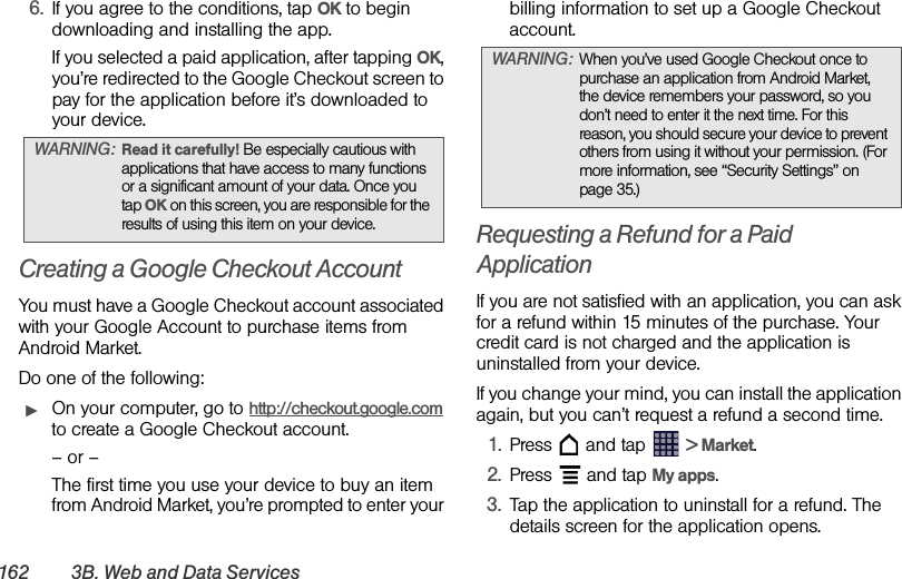 162 3B. Web and Data Services6. If you agree to the conditions, tap OK to begin downloading and installing the app.If you selected a paid application, after tapping OK, you’re redirected to the Google Checkout screen to pay for the application before it’s downloaded to your device.Creating a Google Checkout AccountYou must have a Google Checkout account associated with your Google Account to purchase items from Android Market.Do one of the following:ᮣOn your computer, go to http://checkout.google.com to create a Google Checkout account.– or –The first time you use your device to buy an item from Android Market, you’re prompted to enter your billing information to set up a Google Checkout account.Requesting a Refund for a Paid ApplicationIf you are not satisfied with an application, you can ask for a refund within 15 minutes of the purchase. Your credit card is not charged and the application is uninstalled from your device.If you change your mind, you can install the application again, but you can’t request a refund a second time.1. Press   and tap   &gt; Market.2. Press   and tap My apps.3. Tap the application to uninstall for a refund. The details screen for the application opens.WARNING: Read it carefully! Be especially cautious with applications that have access to many functions or a significant amount of your data. Once you tap OK on this screen, you are responsible for the results of using this item on your device.WARNING: When you’ve used Google Checkout once to purchase an application from Android Market, the device remembers your password, so you don’t need to enter it the next time. For this reason, you should secure your device to prevent others from using it without your permission. (For more information, see “Security Settings” on page 35.)