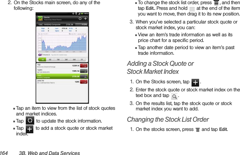 164 3B. Web and Data Services2. On the Stocks main screen, do any of the following:ⅢTap an item to view from the list of stock quotes and market indices.ⅢTap   to update the stock information.ⅢTap   to add a stock quote or stock market index.ⅢTo change the stock list order, press  , and then tap Edit.. Press and hold   at the end of the item you want to move, then drag it to its new position. 3. When you’ve selected a particular stock quote or stock market index, you can: ⅢView an item’s trade information as well as its price chart for a specific period. ⅢTap another date period to view an item’s past trade information. Adding a Stock Quote or Stock Market Index1. On the Stocks screen, tap  .2. Enter the stock quote or stock market index on the text box and tap  .3. On the results list, tap the stock quote or stock market index you want to add.Changing the Stock List Order1. On the stocks screen, press   and tap Edit.