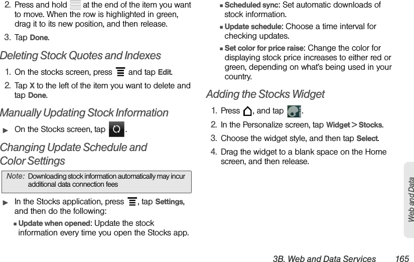 3B. Web and Data Services 165Web and Data2. Press and hold   at the end of the item you want to move. When the row is highlighted in green, drag it to its new position, and then release.3. Tap Done.Deleting Stock Quotes and Indexes1. On the stocks screen, press   and tap Edit.2. Tap X to the left of the item you want to delete and tap Done.Manually Updating Stock InformationᮣOn the Stocks screen, tap  .Changing Update Schedule and Color SettingsᮣIn the Stocks application, press  , tap Settings, and then do the following:ⅢUpdate when opened: Update the stock information every time you open the Stocks app.ⅢScheduled sync: Set automatic downloads of stock information.ⅢUpdate schedule: Choose a time interval for checking updates.ⅢSet color for price raise: Change the color for displaying stock price increases to either red or green, depending on what’s being used in your country.Adding the Stocks Widget1. Press  , and tap  .2. In the Personalize screen, tap Widget &gt; Stocks.3. Choose the widget style, and then tap Select.4. Drag the widget to a blank space on the Home screen, and then release.Note: Downloading stock information automatically may incur additional data connection fees