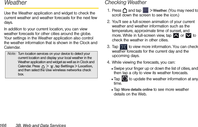 166 3B. Web and Data ServicesWeatherUse the Weather application and widget to check the current weather and weather forecasts for the next few days. In addition to your current location, you can view weather forecasts for other cities around the globe. Your settings in the Weather application also control the weather information that is shown in the Clock and Calendar. Checking Weather1. Press   and tap   &gt; Weather. (You may need to scroll down the screen to see the icon.) 2. You’ll see a full-screen animation of your current weather and weather information such as the temperature, approximate time of sunset, and more. While in full-screen view, tap   or   to check the weather in other cities. 3. Tap   to view more information. You can check weather forecasts for the current day and the upcoming days. 4. While viewing the forecasts, you can:ⅢSwipe your finger up or down the list of cities, and then tap a city to view its weather forecasts. ⅢTap   to update the weather information at any time.ⅢTap More details online to see more weather details on the Web. Note: Turn location services on your device to detect your current location and display your local weather in the Weather application and widget as well as in Clock and Calendar. Press   &gt;  , tap Settings &gt; Location, and then select the Use wireless networks check box.