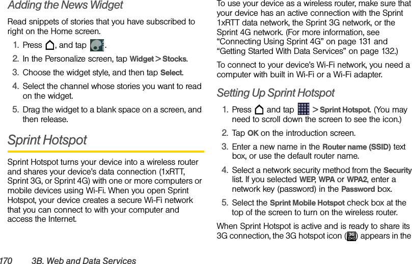 170 3B. Web an d Data Ser vicesAdding the News WidgetRead snippets of stories that you have subscribed to right on the Home screen.1. Press  , and tap  .2. In the Personalize screen, tap Widget &gt; Stocks.3. Choose the widget style, and then tap Select.4. Select the channel whose stories you want to read on the widget.5. Drag the widget to a blank space on a screen, and then release.Sprint HotspotSprint Hotspot turns your device into a wireless router and shares your device’s data connection (1xRTT, Sprint 3G, or Sprint 4G) with one or more computers or mobile devices using Wi-Fi. When you open Sprint Hotspot, your device creates a secure Wi-Fi network that you can connect to with your computer and access the Internet.To use your device as a wireless router, make sure that your device has an active connection with the Sprint 1xRTT data network, the Sprint 3G network, or the Sprint 4G network. (For more information, see “Connecting Using Sprint 4G” on page 131 and “Getting Started With Data Services” on page 132.)To connect to your device’s Wi-Fi network, you need a computer with built in Wi-Fi or a Wi-Fi adapter.Setting Up Sprint Hotspot1. Press   and tap   &gt; Sprint Hotspot. (You may need to scroll down the screen to see the icon.) 2. Tap OK on the introduction screen.3. Enter a new name in the Router name (SSID) text box, or use the default router name.4. Select a network security method from the Security list. If you selected WEP, WPA or WPA2, enter a network key (password) in the Password box.5. Select the Sprint Mobile Hotspot check box at the top of the screen to turn on the wireless router.When Sprint Hotspot is active and is ready to share its 3G connection, the 3G hotspot icon ( ) appears in the 