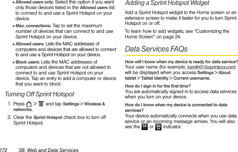 172 3B. We b and Data ServicesⅢAllowed users only: Select this option if you want only those devices listed in the Allowed users list to connect to and use a Sprint Hotspot on your device.ⅢMax. connections: Tap to set the maximum number of devices that can connect to and use Sprint Hotspot on your device.ⅢAllowed users: Lists the MAC addresses of computers and devices that are allowed to connect to and use a Sprint Hotspot on your device.ⅢBlock users: Lists the MAC addresses of computers and devices that are not allowed to connect to and use Sprint Hotspot on your device. Tap an entry to add a computer or device that you want to block Turning Off Sprint Hotspot1. Press  &gt;  and tap Settings &gt; Wireless &amp; networks.2. Clear the Sprint Hotspot check box to turn off Sprint Hotspot.Adding a Sprint Hotspot WidgetAdd a Sprint Hotspot widget to the Home screen or an extension screen to make it faster for you to turn Sprint Hotspot on or off.To learn how to add widgets, see “Customizing the Home Screen” on page 24.Data Services FAQsHow will I know when my device is ready for data service?Your user name (for example, bsmith01@sprintpcs.com) will be displayed when you access Settings &gt; About tablet &gt; Tablet identity &gt; Current username.How do I sign in for the first time?You are automatically signed in to access data services when you turn on your device. How do I know when my device is connected to data services?Your device automatically connects when you use data service or an incoming message arrives. You will also see the   or   indicator.