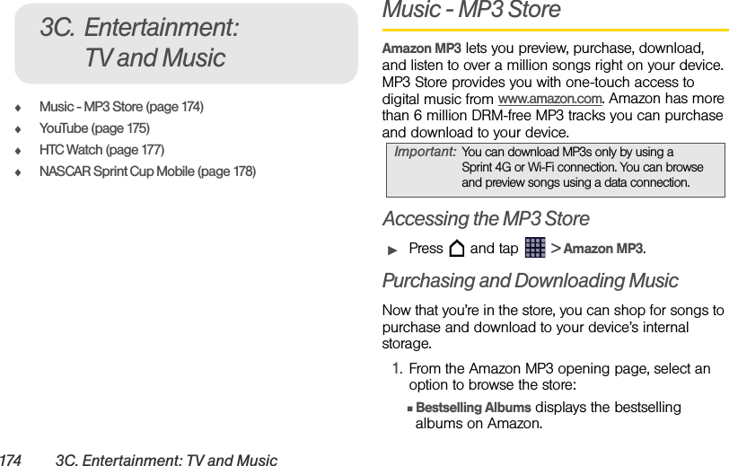 174 3C. Entertainment: TV and MusicࡗMusic - MP3 Store (page 174)ࡗYouTube (page 175)ࡗHTC Watch (page 177)ࡗNASCAR Sprint Cup Mobile (page 178)Music - MP3 Store Amazon MP3 lets you preview, purchase, download, and listen to over a million songs right on your device. MP3 Store provides you with one-touch access to digital music from www.amazon.com. Amazon has more than 6 million DRM-free MP3 tracks you can purchase and download to your device.Accessing the MP3 StoreᮣPress   and tap   &gt; Amazon MP3.Purchasing and Downloading MusicNow that you’re in the store, you can shop for songs to purchase and download to your device’s internal storage.1. From the Amazon MP3 opening page, select an option to browse the store:ⅢBestselling Albums displays the bestselling albums on Amazon.3C. Entertainment: TV and MusicImportant: You can download MP3s only by using a Sprint 4G or Wi-Fi connection. You can browse and preview songs using a data connection.
