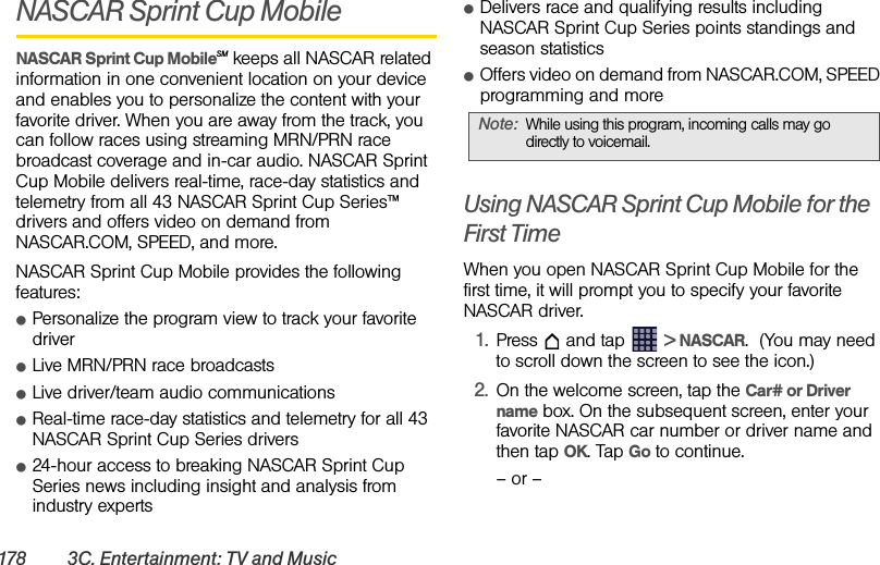 178 3C. Entertainment: TV and MusicNASCAR Sprint Cup MobileNASCAR Sprint Cup MobileSM keeps all NASCAR related information in one convenient location on your device and enables you to personalize the content with your favorite driver. When you are away from the track, you can follow races using streaming MRN/PRN race broadcast coverage and in-car audio. NASCAR Sprint Cup Mobile delivers real-time, race-day statistics and telemetry from all 43 NASCAR Sprint Cup Series™ drivers and offers video on demand from NASCAR.COM, SPEED, and more.NASCAR Sprint Cup Mobile provides the following features:ⅷPersonalize the program view to track your favorite driverⅷLive MRN/PRN race broadcasts ⅷLive driver/team audio communicationsⅷReal-time race-day statistics and telemetry for all 43 NASCAR Sprint Cup Series driversⅷ24-hour access to breaking NASCAR Sprint Cup Series news including insight and analysis from industry expertsⅷDelivers race and qualifying results including NASCAR Sprint Cup Series points standings and season statisticsⅷOffers video on demand from NASCAR.COM, SPEED programming and moreUsing NASCAR Sprint Cup Mobile for the First TimeWhen you open NASCAR Sprint Cup Mobile for the first time, it will prompt you to specify your favorite NASCAR driver.1. Press  and tap   &gt; NASCAR.  (You may need to scroll down the screen to see the icon.)2. On the welcome screen, tap the Car# or Driver name box. On the subsequent screen, enter your favorite NASCAR car number or driver name and then tap OK. Tap Go to continue.– or –Note: While using this program, incoming calls may go directly to voicemail.