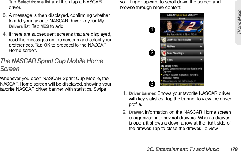 3C. Entertainment: TV and Music 179TV and MusicTap Select from a list and then tap a NASCAR driver.3. A message is then displayed, confirming whether to add your favorite NASCAR driver to your My Drivers list. Tap YES to add.4. If there are subsequent screens that are displayed, read the messages on the screens and select your preferences. Tap OK to proceed to the NASCAR Home screen.The NASCAR Sprint Cup Mobile Home ScreenWhenever you open NASCAR Sprint Cup Mobile, the NASCAR Home screen will be displayed, showing your favorite NASCAR driver banner with statistics. Swipe your finger upward to scroll down the screen and browse through more content. 1. Driver banner. Shows your favorite NASCAR driver with key statistics. Tap the banner to view the driver profile.2. Drawer. Information on the NASCAR Home screen is organized into several drawers. When a drawer is open, it shows a down arrow at the right side of the drawer. Tap to close the drawer. To view 123
