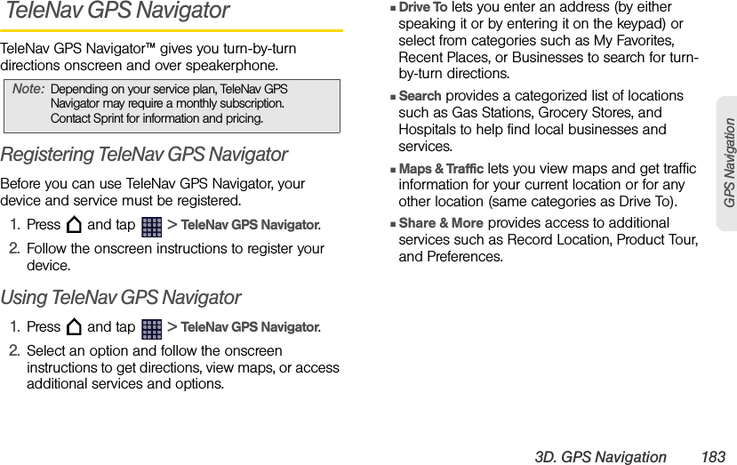 3D. GPS Navigation 183GPS Navigation TeleNav GPS NavigatorTeleNav GPS Navigator™ gives you turn-by-turn directions onscreen and over speakerphone.Registering TeleNav GPS NavigatorBefore you can use TeleNav GPS Navigator, your device and service must be registered.1. Press   and tap   &gt; TeleNav GPS Navigator.2. Follow the onscreen instructions to register your device.Using TeleNav GPS Navigator1. Press   and tap   &gt; TeleNav GPS Navigator.2. Select an option and follow the onscreen instructions to get directions, view maps, or access additional services and options.ⅢDrive To lets you enter an address (by either speaking it or by entering it on the keypad) or select from categories such as My Favorites, Recent Places, or Businesses to search for turn-by-turn directions.ⅢSearch provides a categorized list of locations such as Gas Stations, Grocery Stores, and Hospitals to help find local businesses and services.ⅢMaps &amp; Traffic lets you view maps and get traffic information for your current location or for any other location (same categories as Drive To). ⅢShare &amp; More provides access to additional services such as Record Location, Product Tour, and Preferences.Note: Depending on your service plan, TeleNav GPS Navigator may require a monthly subscription. Contact Sprint for information and pricing.