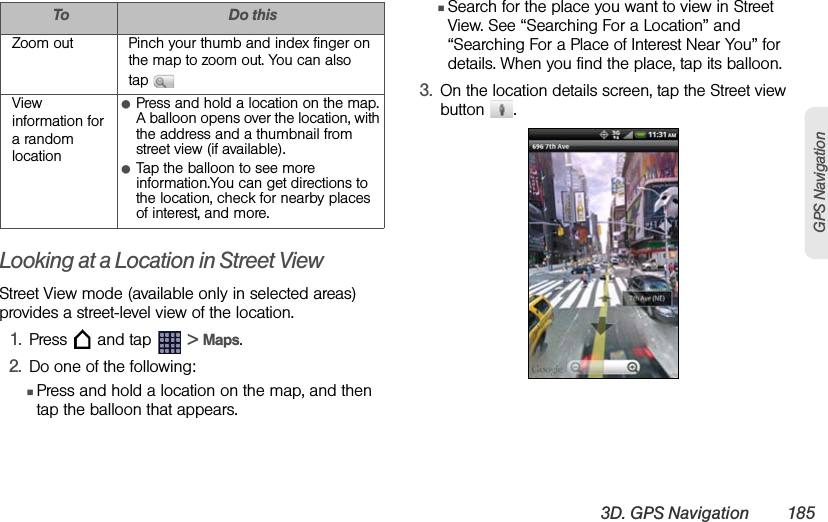 3D. GPS Navigation 185GPS NavigationLooking at a Location in Street ViewStreet View mode (available only in selected areas) provides a street-level view of the location.1. Press   and tap   &gt; Maps.2. Do one of the following:ⅢPress and hold a location on the map, and then tap the balloon that appears.ⅢSearch for the place you want to view in Street View. See “Searching For a Location” and “Searching For a Place of Interest Near You” for details. When you find the place, tap its balloon.3. On the location details screen, tap the Street view button .Zoom out Pinch your thumb and index finger on the map to zoom out. You can also tap View information for a random locationⅷPress and hold a location on the map. A balloon opens over the location, with the address and a thumbnail from street view (if available).ⅷTap the balloon to see more information.You can get directions to the location, check for nearby places of interest, and more.To Do this