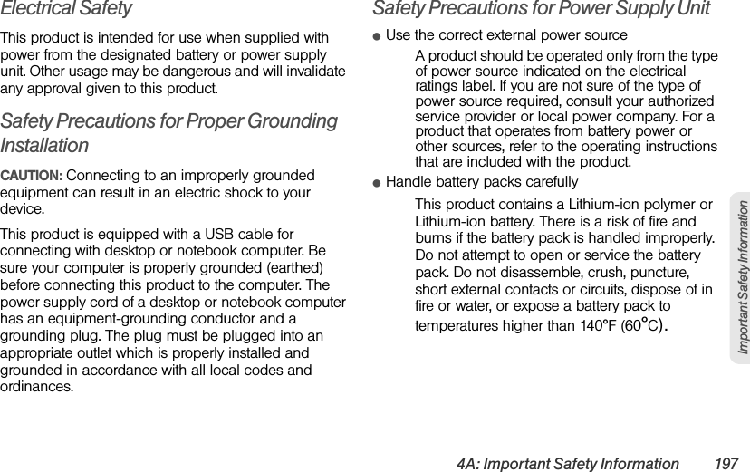 4A: Important Safety Information 197Important Safety InformationElectrical SafetyThis product is intended for use when supplied with power from the designated battery or power supply unit. Other usage may be dangerous and will invalidate any approval given to this product.Safety Precautions for Proper Grounding InstallationCAUTION: Connecting to an improperly grounded equipment can result in an electric shock to your device.This product is equipped with a USB cable for connecting with desktop or notebook computer. Be sure your computer is properly grounded (earthed) before connecting this product to the computer. The power supply cord of a desktop or notebook computer has an equipment-grounding conductor and a grounding plug. The plug must be plugged into an appropriate outlet which is properly installed and grounded in accordance with all local codes and ordinances.Safety Precautions for Power Supply UnitⅷUse the correct external power sourceA product should be operated only from the type of power source indicated on the electrical ratings label. If you are not sure of the type of power source required, consult your authorized service provider or local power company. For a product that operates from battery power or other sources, refer to the operating instructions that are included with the product.ⅷHandle battery packs carefullyThis product contains a Lithium-ion polymer or Lithium-ion battery. There is a risk of fire and burns if the battery pack is handled improperly. Do not attempt to open or service the battery pack. Do not disassemble, crush, puncture, short external contacts or circuits, dispose of in fire or water, or expose a battery pack to temperatures higher than 140°F (60°C).