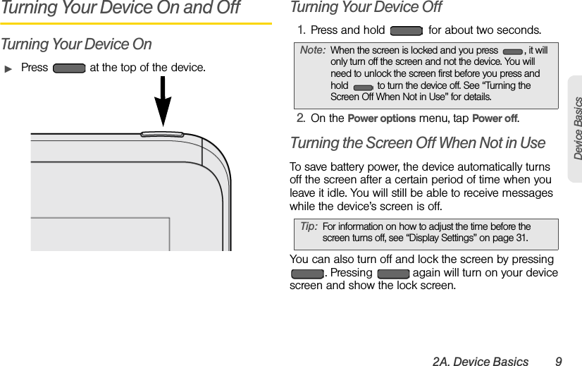 2A. Device Basics 9Device BasicsTurning Your Device On and OffTurning Your Device OnᮣPress   at the top of the device.Turning Your Device Off1. Press and hold   for about two seconds.2. On the Power options menu, tap Power off.Turning the Screen Off When Not in UseTo save battery power, the device automatically turns off the screen after a certain period of time when you leave it idle. You will still be able to receive messages while the device’s screen is off.You can also turn off and lock the screen by pressing . Pressing   again will turn on your device screen and show the lock screen.Note: When the screen is locked and you press  , it will only turn off the screen and not the device. You will need to unlock the screen first before you press and hold   to turn the device off. See “Turning the Screen Off When Not in Use” for details.Tip: For information on how to adjust the time before the screen turns off, see “Display Settings” on page 31. 