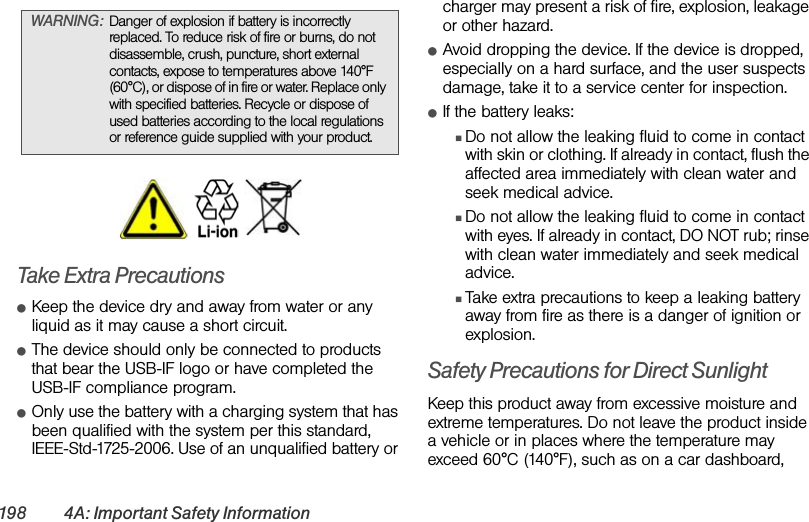 198 4A: Important Safety InformationTake Extra PrecautionsⅷKeep the device dry and away from water or any liquid as it may cause a short circuit. ⅷThe device should only be connected to products that bear the USB-IF logo or have completed the USB-IF compliance program.ⅷOnly use the battery with a charging system that has been qualified with the system per this standard, IEEE-Std-1725-2006. Use of an unqualified battery or charger may present a risk of fire, explosion, leakage or other hazard.ⅷAvoid dropping the device. If the device is dropped, especially on a hard surface, and the user suspects damage, take it to a service center for inspection.ⅷIf the battery leaks: ⅢDo not allow the leaking fluid to come in contact with skin or clothing. If already in contact, flush the affected area immediately with clean water and seek medical advice. ⅢDo not allow the leaking fluid to come in contact with eyes. If already in contact, DO NOT rub; rinse with clean water immediately and seek medical advice. ⅢTake extra precautions to keep a leaking battery away from fire as there is a danger of ignition or explosion. Safety Precautions for Direct SunlightKeep this product away from excessive moisture and extreme temperatures. Do not leave the product inside a vehicle or in places where the temperature may exceed 60°C (140°F), such as on a car dashboard, WARNING: Danger of explosion if battery is incorrectly replaced. To reduce risk of fire or burns, do not disassemble, crush, puncture, short external contacts, expose to temperatures above 140°F  (60°C), or dispose of in fire or water. Replace only with specified batteries. Recycle or dispose of used batteries according to the local regulations or reference guide supplied with your product.