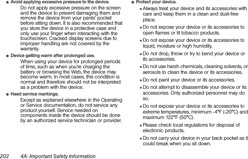 202 4A: Important Safety InformationⅷAvoid applying excessive pressure to the device.Do not apply excessive pressure on the screen and the device to prevent damaging them and remove the device from your pants’ pocket before sitting down. It is also recommended that you store the device in a protective case and only use your finger when interacting with the touchscreen. Cracked display screens due to improper handling are not covered by the warranty.ⅷDevice getting warm after prolonged use.When using your device for prolonged periods of time, such as when you’re charging the battery or browsing the Web, the device may become warm. In most cases, this condition is normal and therefore should not be interpreted as a problem with the device.ⅷHeed service markings.Except as explained elsewhere in the Operating or Service documentation, do not service any product yourself. Service needed on components inside the device should be done by an authorized service technician or provider.ⅷProtect your device.ⅢAlways treat your device and its accessories with care and keep them in a clean and dust-free place.ⅢDo not expose your device or its accessories to open flames or lit tobacco products.ⅢDo not expose your device or its accessories to liquid, moisture or high humidity.ⅢDo not drop, throw or try to bend your device or its accessories.ⅢDo not use harsh chemicals, cleaning solvents, or aerosols to clean the device or its accessories.ⅢDo not paint your device or its accessories.ⅢDo not attempt to disassemble your device or its accessories. Only authorized personnel may do so.ⅢDo not expose your device or its accessories to extreme temperatures, minimum -4°F (-20°C) and maximum 122°F (50°C).ⅢPlease check local regulations for disposal of electronic products.ⅢDo not carry your device in your back pocket as it could break when you sit down.