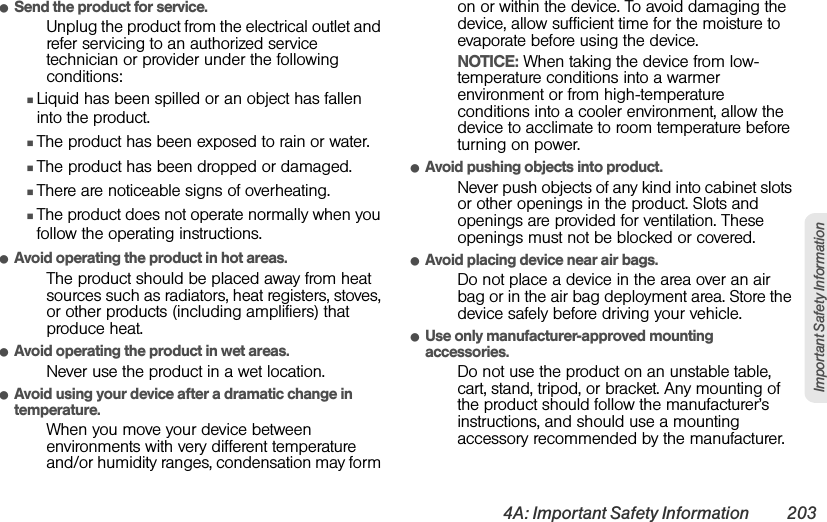 4A: Important Safety Information 203Important Safety InformationⅷSend the product for service.Unplug the product from the electrical outlet and refer servicing to an authorized service technician or provider under the following conditions:ⅢLiquid has been spilled or an object has fallen into the product.ⅢThe product has been exposed to rain or water.ⅢThe product has been dropped or damaged.ⅢThere are noticeable signs of overheating.ⅢThe product does not operate normally when you follow the operating instructions.ⅷAvoid operating the product in hot areas.The product should be placed away from heat sources such as radiators, heat registers, stoves, or other products (including amplifiers) that produce heat.ⅷAvoid operating the product in wet areas.Never use the product in a wet location.ⅷAvoid using your device after a dramatic change in temperature.When you move your device between environments with very different temperature and/or humidity ranges, condensation may form on or within the device. To avoid damaging the device, allow sufficient time for the moisture to evaporate before using the device.NOTICE: When taking the device from low-temperature conditions into a warmer environment or from high-temperature conditions into a cooler environment, allow the device to acclimate to room temperature before turning on power.ⅷAvoid pushing objects into product.Never push objects of any kind into cabinet slots or other openings in the product. Slots and openings are provided for ventilation. These openings must not be blocked or covered.ⅷAvoid placing device near air bags.Do not place a device in the area over an air bag or in the air bag deployment area. Store the device safely before driving your vehicle.ⅷUse only manufacturer-approved mounting accessories.Do not use the product on an unstable table, cart, stand, tripod, or bracket. Any mounting of the product should follow the manufacturer’s instructions, and should use a mounting accessory recommended by the manufacturer.