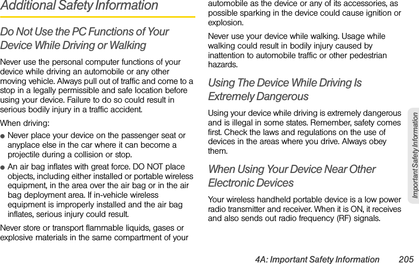 4A: Important Safety Information 205Important Safety InformationAdditional Safety InformationDo Not Use the PC Functions of Your Device While Driving or WalkingNever use the personal computer functions of your device while driving an automobile or any other moving vehicle. Always pull out of traffic and come to a stop in a legally permissible and safe location before using your device. Failure to do so could result in serious bodily injury in a traffic accident.When driving:ⅷNever place your device on the passenger seat or anyplace else in the car where it can become a projectile during a collision or stop.ⅷAn air bag inflates with great force. DO NOT place objects, including either installed or portable wireless equipment, in the area over the air bag or in the air bag deployment area. If in-vehicle wireless equipment is improperly installed and the air bag inflates, serious injury could result.Never store or transport flammable liquids, gases or explosive materials in the same compartment of your automobile as the device or any of its accessories, as possible sparking in the device could cause ignition or explosion.Never use your device while walking. Usage while walking could result in bodily injury caused by inattention to automobile traffic or other pedestrian hazards.Using The Device While Driving Is Extremely DangerousUsing your device while driving is extremely dangerous and is illegal in some states. Remember, safety comes first. Check the laws and regulations on the use of devices in the areas where you drive. Always obey them.When Using Your Device Near Other Electronic DevicesYour wireless handheld portable device is a low power radio transmitter and receiver. When it is ON, it receives and also sends out radio frequency (RF) signals.