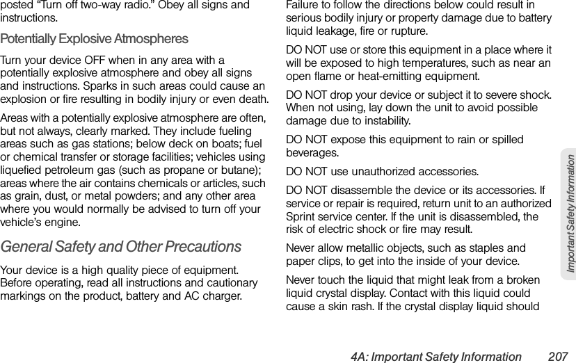 4A: Important Safety Information 207Important Safety Informationposted “Turn off two-way radio.” Obey all signs and instructions.Potentially Explosive AtmospheresTurn your device OFF when in any area with a potentially explosive atmosphere and obey all signs and instructions. Sparks in such areas could cause an explosion or fire resulting in bodily injury or even death.Areas with a potentially explosive atmosphere are often, but not always, clearly marked. They include fueling areas such as gas stations; below deck on boats; fuel or chemical transfer or storage facilities; vehicles using liquefied petroleum gas (such as propane or butane); areas where the air contains chemicals or articles, such as grain, dust, or metal powders; and any other area where you would normally be advised to turn off your vehicle’s engine.General Safety and Other PrecautionsYour device is a high quality piece of equipment. Before operating, read all instructions and cautionary markings on the product, battery and AC charger.Failure to follow the directions below could result in serious bodily injury or property damage due to battery liquid leakage, fire or rupture.DO NOT use or store this equipment in a place where it will be exposed to high temperatures, such as near an open flame or heat-emitting equipment.DO NOT drop your device or subject it to severe shock. When not using, lay down the unit to avoid possible damage due to instability.DO NOT expose this equipment to rain or spilled beverages.DO NOT use unauthorized accessories.DO NOT disassemble the device or its accessories. If service or repair is required, return unit to an authorized Sprint service center. If the unit is disassembled, the risk of electric shock or fire may result.Never allow metallic objects, such as staples and paper clips, to get into the inside of your device. Never touch the liquid that might leak from a broken liquid crystal display. Contact with this liquid could cause a skin rash. If the crystal display liquid should 