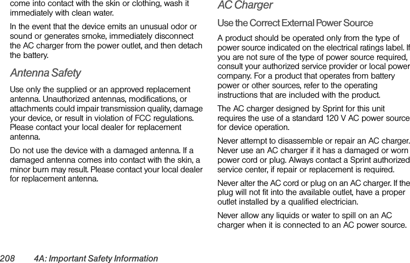 208 4A: Important Safety Informationcome into contact with the skin or clothing, wash it immediately with clean water.In the event that the device emits an unusual odor or sound or generates smoke, immediately disconnect the AC charger from the power outlet, and then detach the battery.Antenna SafetyUse only the supplied or an approved replacement antenna. Unauthorized antennas, modifications, or attachments could impair transmission quality, damage your device, or result in violation of FCC regulations. Please contact your local dealer for replacement antenna.Do not use the device with a damaged antenna. If a damaged antenna comes into contact with the skin, a minor burn may result. Please contact your local dealer for replacement antenna.AC ChargerUse the Correct External Power SourceA product should be operated only from the type of power source indicated on the electrical ratings label. If you are not sure of the type of power source required, consult your authorized service provider or local power company. For a product that operates from battery power or other sources, refer to the operating instructions that are included with the product.The AC charger designed by Sprint for this unit requires the use of a standard 120 V AC power source for device operation.Never attempt to disassemble or repair an AC charger. Never use an AC charger if it has a damaged or worn power cord or plug. Always contact a Sprint authorized service center, if repair or replacement is required.Never alter the AC cord or plug on an AC charger. If the plug will not fit into the available outlet, have a proper outlet installed by a qualified electrician.Never allow any liquids or water to spill on an AC charger when it is connected to an AC power source.
