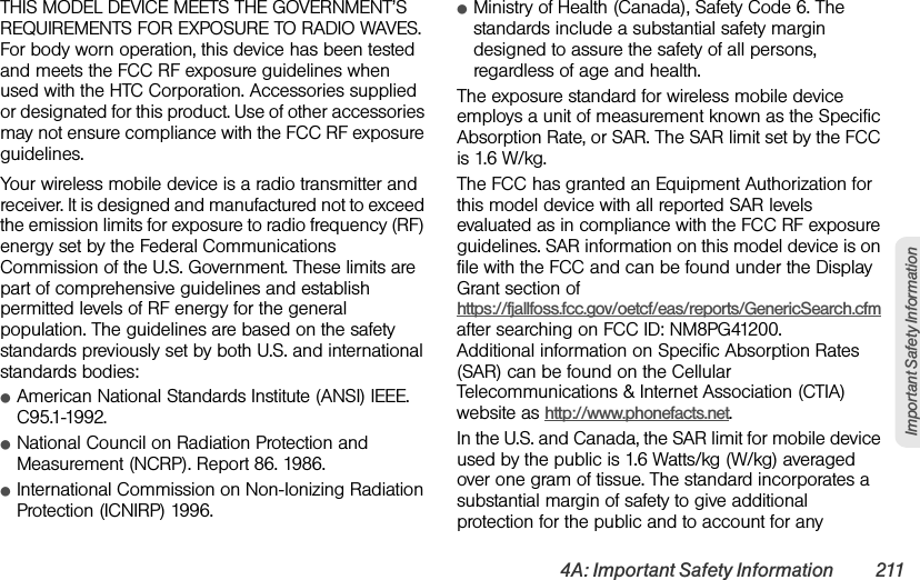 4A: Important Safety Information 211Important Safety InformationTHIS MODEL DEVICE MEETS THE GOVERNMENT’S REQUIREMENTS FOR EXPOSURE TO RADIO WAVES. For body worn operation, this device has been tested and meets the FCC RF exposure guidelines when used with the HTC Corporation. Accessories supplied or designated for this product. Use of other accessories may not ensure compliance with the FCC RF exposure guidelines.Your wireless mobile device is a radio transmitter and receiver. It is designed and manufactured not to exceed the emission limits for exposure to radio frequency (RF) energy set by the Federal Communications Commission of the U.S. Government. These limits are part of comprehensive guidelines and establish permitted levels of RF energy for the general population. The guidelines are based on the safety standards previously set by both U.S. and international standards bodies:ⅷAmerican National Standards Institute (ANSI) IEEE. C95.1-1992.ⅷNational Council on Radiation Protection and Measurement (NCRP). Report 86. 1986.ⅷInternational Commission on Non-Ionizing Radiation Protection (ICNIRP) 1996.ⅷMinistry of Health (Canada), Safety Code 6. The standards include a substantial safety margin designed to assure the safety of all persons, regardless of age and health.The exposure standard for wireless mobile device employs a unit of measurement known as the Specific Absorption Rate, or SAR. The SAR limit set by the FCC is 1.6 W/kg.The FCC has granted an Equipment Authorization for this model device with all reported SAR levels evaluated as in compliance with the FCC RF exposure guidelines. SAR information on this model device is on file with the FCC and can be found under the Display Grant section of https://fjallfoss.fcc.gov/oetcf/eas/reports/GenericSearch.cfm after searching on FCC ID: NM8PG41200. Additional information on Specific Absorption Rates (SAR) can be found on the Cellular Telecommunications &amp; Internet Association (CTIA) website as http://www.phonefacts.net.In the U.S. and Canada, the SAR limit for mobile device used by the public is 1.6 Watts/kg (W/kg) averaged over one gram of tissue. The standard incorporates a substantial margin of safety to give additional protection for the public and to account for any 
