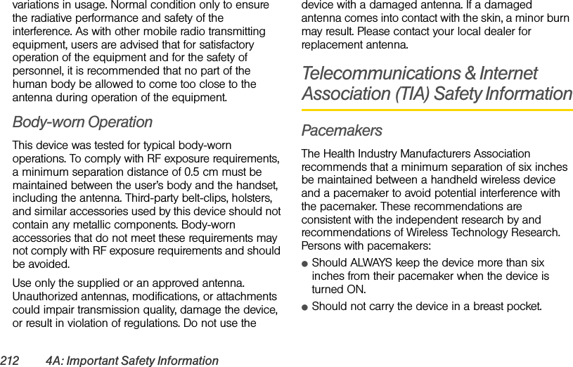 212 4A: Important Safety Informationvariations in usage. Normal condition only to ensure the radiative performance and safety of the interference. As with other mobile radio transmitting equipment, users are advised that for satisfactory operation of the equipment and for the safety of personnel, it is recommended that no part of the human body be allowed to come too close to the antenna during operation of the equipment.Body-worn OperationThis device was tested for typical body-worn operations. To comply with RF exposure requirements, a minimum separation distance of 0.5 cm must be maintained between the user’s body and the handset, including the antenna. Third-party belt-clips, holsters, and similar accessories used by this device should not contain any metallic components. Body-worn accessories that do not meet these requirements may not comply with RF exposure requirements and should be avoided.Use only the supplied or an approved antenna. Unauthorized antennas, modifications, or attachments could impair transmission quality, damage the device, or result in violation of regulations. Do not use the device with a damaged antenna. If a damaged antenna comes into contact with the skin, a minor burn may result. Please contact your local dealer for replacement antenna.Telecommunications &amp; Internet Association (TIA) Safety InformationPacemakersThe Health Industry Manufacturers Association recommends that a minimum separation of six inches be maintained between a handheld wireless device and a pacemaker to avoid potential interference with the pacemaker. These recommendations are consistent with the independent research by and recommendations of Wireless Technology Research. Persons with pacemakers:ⅷShould ALWAYS keep the device more than six inches from their pacemaker when the device is turned ON. ⅷShould not carry the device in a breast pocket. 