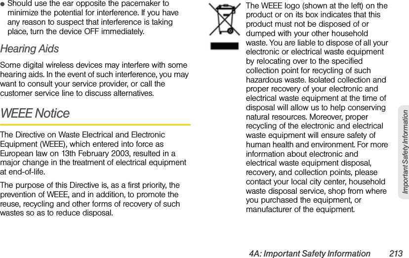 4A: Important Safety Information 213Important Safety InformationⅷShould use the ear opposite the pacemaker to minimize the potential for interference. If you have any reason to suspect that interference is taking place, turn the device OFF immediately. Hearing AidsSome digital wireless devices may interfere with some hearing aids. In the event of such interference, you may want to consult your service provider, or call the customer service line to discuss alternatives.WEEE NoticeThe Directive on Waste Electrical and Electronic Equipment (WEEE), which entered into force as European law on 13th February 2003, resulted in a major change in the treatment of electrical equipment at end-of-life.The purpose of this Directive is, as a first priority, the prevention of WEEE, and in addition, to promote the reuse, recycling and other forms of recovery of such wastes so as to reduce disposal.The WEEE logo (shown at the left) on the product or on its box indicates that this product must not be disposed of or dumped with your other household waste. You are liable to dispose of all your electronic or electrical waste equipment by relocating over to the specified collection point for recycling of such hazardous waste. Isolated collection and proper recovery of your electronic and electrical waste equipment at the time of disposal will allow us to help conserving natural resources. Moreover, proper recycling of the electronic and electrical waste equipment will ensure safety of human health and environment. For more information about electronic and electrical waste equipment disposal, recovery, and collection points, please contact your local city center, household waste disposal service, shop from where you purchased the equipment, or manufacturer of the equipment.