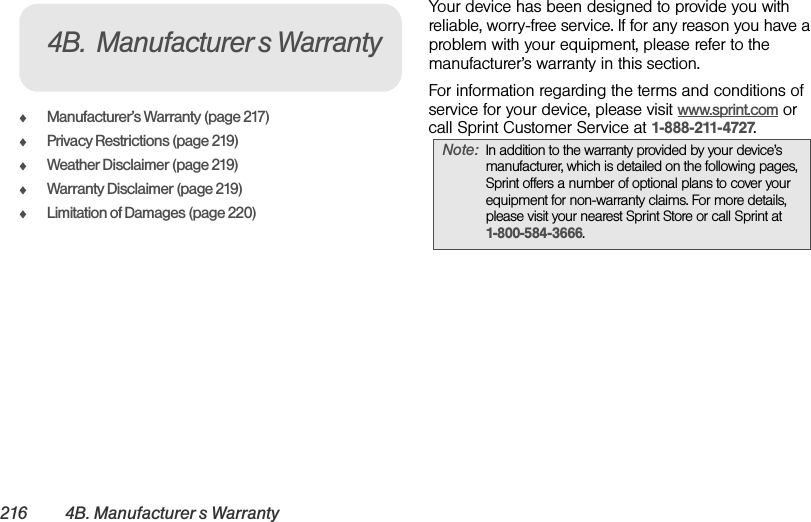 216 4B. Manufacturer’s WarrantyࡗManufacturer’s Warranty (page 217)ࡗPrivacy Restrictions (page 219)ࡗWeather Disclaimer (page 219)ࡗWarranty Disclaimer (page 219)ࡗLimitation of Damages (page 220)Your device has been designed to provide you with reliable, worry-free service. If for any reason you have a problem with your equipment, please refer to the manufacturer’s warranty in this section.For information regarding the terms and conditions of service for your device, please visit www.sprint.com or call Sprint Customer Service at 1-888-211-4727.4B. Manufacturer’s WarrantyNote: In addition to the warranty provided by your device’s manufacturer, which is detailed on the following pages, Sprint offers a number of optional plans to cover your equipment for non-warranty claims. For more details, please visit your nearest Sprint Store or call Sprint at 1-800-584-3666.