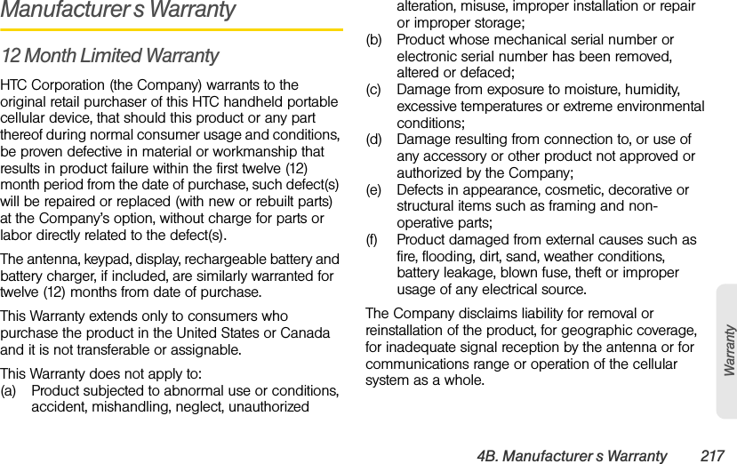 4B. Manufacturer’s Warranty 217WarrantyManufacturer’s Warranty12 Month Limited WarrantyHTC Corporation (the Company) warrants to the original retail purchaser of this HTC handheld portable cellular device, that should this product or any part thereof during normal consumer usage and conditions, be proven defective in material or workmanship that results in product failure within the first twelve (12) month period from the date of purchase, such defect(s) will be repaired or replaced (with new or rebuilt parts) at the Company’s option, without charge for parts or labor directly related to the defect(s). The antenna, keypad, display, rechargeable battery and battery charger, if included, are similarly warranted for twelve (12) months from date of purchase.This Warranty extends only to consumers who purchase the product in the United States or Canada and it is not transferable or assignable.This Warranty does not apply to:(a) Product subjected to abnormal use or conditions, accident, mishandling, neglect, unauthorized alteration, misuse, improper installation or repair or improper storage;(b) Product whose mechanical serial number or electronic serial number has been removed, altered or defaced;(c) Damage from exposure to moisture, humidity, excessive temperatures or extreme environmental conditions;(d) Damage resulting from connection to, or use of any accessory or other product not approved or authorized by the Company;(e) Defects in appearance, cosmetic, decorative or structural items such as framing and non-operative parts;(f) Product damaged from external causes such as fire, flooding, dirt, sand, weather conditions, battery leakage, blown fuse, theft or improper usage of any electrical source.The Company disclaims liability for removal or reinstallation of the product, for geographic coverage, for inadequate signal reception by the antenna or for communications range or operation of the cellular system as a whole.