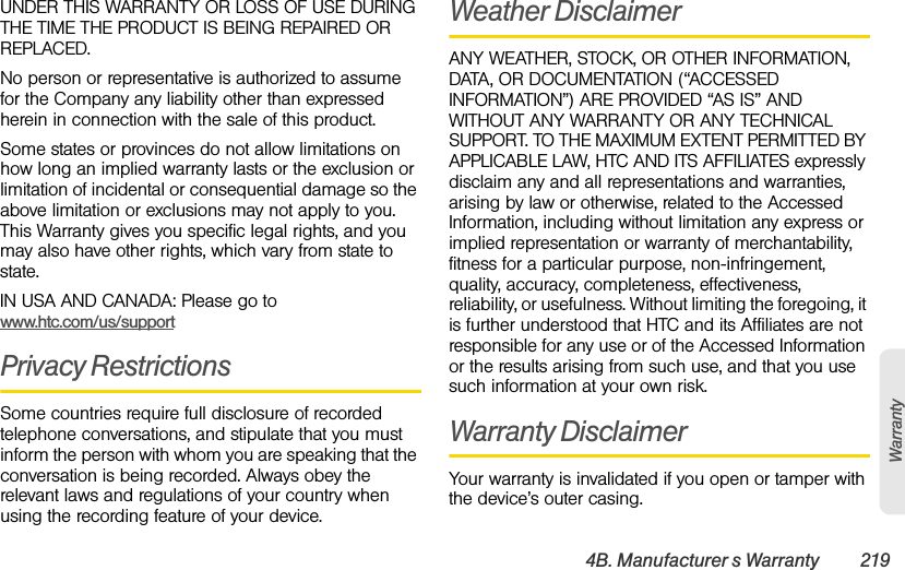 4B. Manufacturer’s Warranty 219WarrantyUNDER THIS WARRANTY OR LOSS OF USE DURING THE TIME THE PRODUCT IS BEING REPAIRED OR REPLACED.No person or representative is authorized to assume for the Company any liability other than expressed herein in connection with the sale of this product. Some states or provinces do not allow limitations on how long an implied warranty lasts or the exclusion or limitation of incidental or consequential damage so the above limitation or exclusions may not apply to you. This Warranty gives you specific legal rights, and you may also have other rights, which vary from state to state.IN USA AND CANADA: Please go to www.htc.com/us/supportPrivacy RestrictionsSome countries require full disclosure of recorded telephone conversations, and stipulate that you must inform the person with whom you are speaking that the conversation is being recorded. Always obey the relevant laws and regulations of your country when using the recording feature of your device.Weather DisclaimerANY WEATHER, STOCK, OR OTHER INFORMATION, DATA, OR DOCUMENTATION (“ACCESSED INFORMATION”) ARE PROVIDED “AS IS” AND WITHOUT ANY WARRANTY OR ANY TECHNICAL SUPPORT. TO THE MAXIMUM EXTENT PERMITTED BY APPLICABLE LAW, HTC AND ITS AFFILIATES expressly disclaim any and all representations and warranties, arising by law or otherwise, related to the Accessed Information, including without limitation any express or implied representation or warranty of merchantability, fitness for a particular purpose, non-infringement, quality, accuracy, completeness, effectiveness, reliability, or usefulness. Without limiting the foregoing, it is further understood that HTC and its Affiliates are not responsible for any use or of the Accessed Information or the results arising from such use, and that you use such information at your own risk.Warranty DisclaimerYour warranty is invalidated if you open or tamper with the device’s outer casing. 