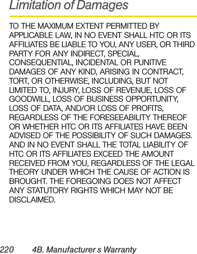 220 4B. Manufacturer’s WarrantyLimitation of DamagesTO THE MAXIMUM EXTENT PERMITTED BY APPLICABLE LAW, IN NO EVENT SHALL HTC OR ITS AFFILIATES BE LIABLE TO YOU, ANY USER, OR THIRD PARTY FOR ANY INDIRECT, SPECIAL, CONSEQUENTIAL, INCIDENTAL OR PUNITIVE DAMAGES OF ANY KIND, ARISING IN CONTRACT, TORT, OR OTHERWISE, INCLUDING, BUT NOT LIMITED TO, INJURY, LOSS OF REVENUE, LOSS OF GOODWILL, LOSS OF BUSINESS OPPORTUNITY, LOSS OF DATA, AND/OR LOSS OF PROFITS, REGARDLESS OF THE FORESEEABILITY THEREOF OR WHETHER HTC OR ITS AFFILIATES HAVE BEEN ADVISED OF THE POSSIBILITY OF SUCH DAMAGES. AND IN NO EVENT SHALL THE TOTAL LIABILITY OF HTC OR ITS AFFILIATES EXCEED THE AMOUNT RECEIVED FROM YOU, REGARDLESS OF THE LEGAL THEORY UNDER WHICH THE CAUSE OF ACTION IS BROUGHT. THE FOREGOING DOES NOT AFFECT ANY STATUTORY RIGHTS WHICH MAY NOT BE DISCLAIMED.