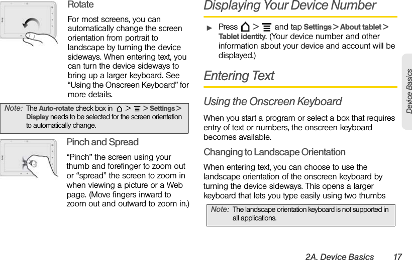 2A. Device Basics 17Device BasicsRotateFor most screens, you can automatically change the screen orientation from portrait to landscape by turning the device sideways. When entering text, you can turn the device sideways to bring up a larger keyboard. See “Using the Onscreen Keyboard” for more details.   Pinch and Spread“Pinch” the screen using your thumb and forefinger to zoom out or “spread” the screen to zoom in when viewing a picture or a Web page. (Move fingers inward to zoom out and outward to zoom in.)Displaying Your Device NumberᮣPress   &gt;   and tap Settings &gt; About tablet &gt; Tablet identity. (Your device number and other information about your device and account will be displayed.)Entering TextUsing the Onscreen KeyboardWhen you start a program or select a box that requires entry of text or numbers, the onscreen keyboard becomes available.Changing to Landscape OrientationWhen entering text, you can choose to use the landscape orientation of the onscreen keyboard by turning the device sideways. This opens a larger keyboard that lets you type easily using two thumbsNote: The Auto-rotate check box in   &gt;   &gt; Settings &gt; Display needs to be selected for the screen orientation to automatically change.Note: The landscape orientation keyboard is not supported in all applications.