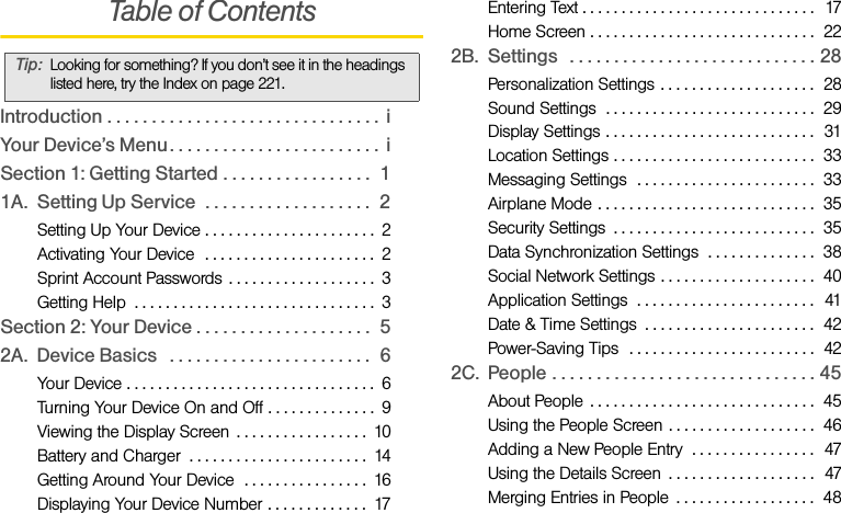 Table of ContentsIntroduction . . . . . . . . . . . . . . . . . . . . . . . . . . . . . . .  iYour Device’s Menu. . . . . . . . . . . . . . . . . . . . . . . .  iSection 1: Getting Started . . . . . . . . . . . . . . . . .  11A. Setting Up Service  . . . . . . . . . . . . . . . . . . .  2Setting Up Your Device . . . . . . . . . . . . . . . . . . . . . .  2Activating Your Device  . . . . . . . . . . . . . . . . . . . . . .  2Sprint Account Passwords . . . . . . . . . . . . . . . . . . .  3Getting Help  . . . . . . . . . . . . . . . . . . . . . . . . . . . . . . .  3Section 2: Your Device . . . . . . . . . . . . . . . . . . . .  52A. Device Basics   . . . . . . . . . . . . . . . . . . . . . . .  6Your Device . . . . . . . . . . . . . . . . . . . . . . . . . . . . . . . .  6Turning Your Device On and Off . . . . . . . . . . . . . .  9Viewing the Display Screen  . . . . . . . . . . . . . . . . .  10Battery and Charger  . . . . . . . . . . . . . . . . . . . . . . .  14Getting Around Your Device  . . . . . . . . . . . . . . . .  16Displaying Your Device Number . . . . . . . . . . . . .  17Entering Text . . . . . . . . . . . . . . . . . . . . . . . . . . . . . .  17Home Screen . . . . . . . . . . . . . . . . . . . . . . . . . . . . .  222B. Settings   . . . . . . . . . . . . . . . . . . . . . . . . . . . . 28Personalization Settings . . . . . . . . . . . . . . . . . . . .  28Sound Settings  . . . . . . . . . . . . . . . . . . . . . . . . . . .  29Display Settings . . . . . . . . . . . . . . . . . . . . . . . . . . .  31Location Settings . . . . . . . . . . . . . . . . . . . . . . . . . .  33Messaging Settings  . . . . . . . . . . . . . . . . . . . . . . .  33Airplane Mode . . . . . . . . . . . . . . . . . . . . . . . . . . . .  35Security Settings  . . . . . . . . . . . . . . . . . . . . . . . . . .  35Data Synchronization Settings  . . . . . . . . . . . . . .  38Social Network Settings . . . . . . . . . . . . . . . . . . . .  40Application Settings  . . . . . . . . . . . . . . . . . . . . . . .   41Date &amp; Time Settings  . . . . . . . . . . . . . . . . . . . . . .  42Power-Saving Tips  . . . . . . . . . . . . . . . . . . . . . . . .  422C. People . . . . . . . . . . . . . . . . . . . . . . . . . . . . . . 45About People  . . . . . . . . . . . . . . . . . . . . . . . . . . . . .  45Using the People Screen . . . . . . . . . . . . . . . . . . .  46Adding a New People Entry  . . . . . . . . . . . . . . . .  47Using the Details Screen  . . . . . . . . . . . . . . . . . . .  47Merging Entries in People  . . . . . . . . . . . . . . . . . .  48Tip: Looking for something? If you don’t see it in the headings listed here, try the Index on page 221.