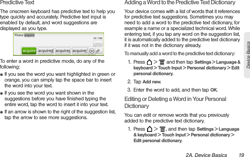 2A. Device Basics 19Device BasicsPredictive TextThe onscreen keyboard has predictive text to help you type quickly and accurately. Predictive text input is enabled by default, and word suggestions are displayed as you type.To enter a word in predictive mode, do any of the following:ⅷIf you see the word you want highlighted in green or orange, you can simply tap the space bar to insert the word into your text.ⅷIf you see the word you want shown in the suggestions before you have finished typing the entire word, tap the word to insert it into your text.ⅷIf an arrow is shown to the right of the suggestion list, tap the arrow to see more suggestions.Adding a Word to the Predictive Text DictionaryYour device comes with a list of words that it references for predictive text suggestions. Sometimes you may need to add a word to the predictive text dictionary, for example a name or a specialized technical word. While entering text, if you tap any word on the suggestion list, it is automatically added to the predictive text dictionary if it was not in the dictionary already.To manually add a word to the predictive text dictionary:1. Press   &gt;   and then tap Settings &gt; Language &amp; keyboard &gt; Touch Input &gt; Personal dictionary &gt; Edit personal dictionary.2. Tap Add new.3. Enter the word to add, and then tap OK.Editing or Deleting a Word in Your Personal DictionaryYou can edit or remove words that you previously added to the predictive text dictionary.1. Press   &gt;  , and then tap Settings &gt; Language &amp; keyboard &gt; Touch Input &gt; Personal dictionary &gt; Edit personal dictionary.