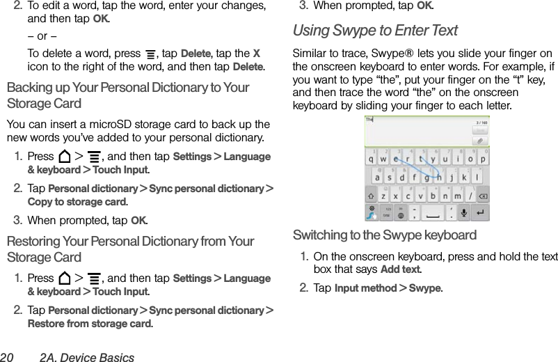 20 2A. Device Basics2. To edit a word, tap the word, enter your changes, and then tap OK.– or –To delete a word, press  , tap Delete, tap the X icon to the right of the word, and then tap Delete.Backing up Your Personal Dictionary to Your Storage CardYou can insert a microSD storage card to back up the new words you’ve added to your personal dictionary.1. Press   &gt;  , and then tap Settings &gt; Language &amp; keyboard &gt; Touch Input.2. Tap Personal dictionary &gt; Sync personal dictionary &gt; Copy to storage card.3. When prompted, tap OK.Restoring Your Personal Dictionary from Your Storage Card1. Press   &gt;  , and then tap Settings &gt; Language &amp; keyboard &gt; Touch Input.2. Tap Personal dictionary &gt; Sync personal dictionary &gt; Restore from storage card.3. When prompted, tap OK.Using Swype to Enter TextSimilar to trace, Swype® lets you slide your finger on the onscreen keyboard to enter words. For example, if you want to type “the”, put your finger on the “t” key, and then trace the word “the” on the onscreen keyboard by sliding your finger to each letter.  Switching to the Swype keyboard1. On the onscreen keyboard, press and hold the text box that says Add text.2. Tap Input method &gt; Swype.