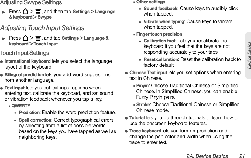 2A. Device Basics 21Device BasicsAdjusting Swype SettingsᮣPress   &gt;  , and then tap Settings &gt; Language &amp; keyboard &gt; Swype.Adjusting Touch Input SettingsᮣPress   &gt;  , and tap Settings &gt; Language &amp; keyboard &gt; Touch Input.Touch Input SettingsⅷInternational keyboard lets you select the language layout of the keyboard.ⅷBilingual prediction lets you add word suggestions from another language.ⅷText input lets you set text input options when entering text, calibrate the keyboard, and set sound or vibration feedback whenever you tap a key.ⅢQWERTY●Prediction: Enable the word prediction feature.●Spell correction: Correct typographical errors by selecting from a list of possible words based on the keys you have tapped as well as neighboring keys.ⅢOther settings●Sound feedback: Cause keys to audibly click when tapped.●Vibrate when typing: Cause keys to vibrate when tapped.ⅢFinger touch precision●Calibration tool: Lets you recalibrate the keyboard if you feel that the keys are not responding accurately to your taps.●Reset calibration: Reset the calibration back to factory default.ⅷChinese Text input lets you set options when entering text in Chinese.ⅢPinyin: Choose Traditional Chinese or Simplified Chinese. In Simplified Chinese, you can enable Fuzzy Pinyin pairs.ⅢStroke: Choose Traditional Chinese or Simplified Chinese mode.ⅷTutorial lets you go through tutorials to learn how to use the onscreen keyboard features.ⅷTrace keyboard lets you turn on prediction and change the pen color and width when using the trace to enter text.