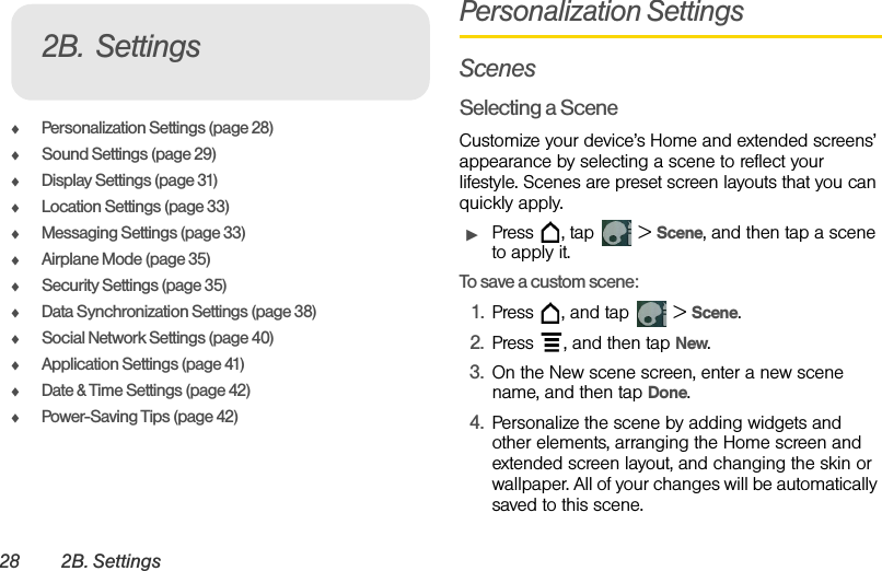 28 2B. SettingsࡗPersonalization Settings (page 28)ࡗSound Settings (page 29)ࡗDisplay Settings (page 31)ࡗLocation Settings (page 33)ࡗMessaging Settings (page 33)ࡗAirplane Mode (page 35)ࡗSecurity Settings (page 35)ࡗData Synchronization Settings (page 38)ࡗSocial Network Settings (page 40)ࡗApplication Settings (page 41)ࡗDate &amp; Time Settings (page 42)ࡗPower-Saving Tips (page 42)Personalization SettingsScenesSelecting a SceneCustomize your device’s Home and extended screens’ appearance by selecting a scene to reflect your lifestyle. Scenes are preset screen layouts that you can quickly apply.ᮣPress  , tap   &gt; Scene, and then tap a scene to apply it.To save a custom scene: 1. Press  , and tap   &gt; Scene.2. Press  , and then tap New.3. On the New scene screen, enter a new scene name, and then tap Done.4. Personalize the scene by adding widgets and other elements, arranging the Home screen and extended screen layout, and changing the skin or wallpaper. All of your changes will be automatically saved to this scene.2B. Settings
