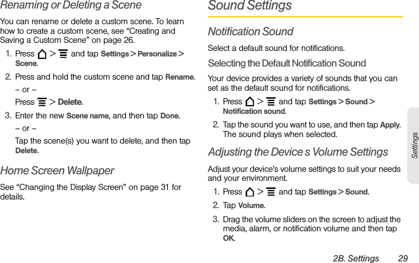 2B. Settings 29SettingsRenaming or Deleting a SceneYou can rename or delete a custom scene. To learn how to create a custom scene, see “Creating and Saving a Custom Scene” on page 26.1. Press  &gt;  and tap Settings &gt; Personalize &gt; Scene.2. Press and hold the custom scene and tap Rename.– or –Press  &gt; Delete.3. Enter the new Scene name, and then tap Done.– or –Tap the scene(s) you want to delete, and then tap Delete.Home Screen WallpaperSee “Changing the Display Screen” on page 31 for details.Sound SettingsNotification SoundSelect a default sound for notifications.Selecting the Default Notification SoundYour device provides a variety of sounds that you can set as the default sound for notifications.1. Press  &gt;  and tap Settings &gt; Sound &gt; Notification sound.2. Tap the sound you want to use, and then tap Apply. The sound plays when selected.Adjusting the Device’s Volume SettingsAdjust your device’s volume settings to suit your needs and your environment.1. Press  &gt;  and tap Settings &gt; Sound.2. Tap Volume.3. Drag the volume sliders on the screen to adjust the media, alarm, or notification volume and then tap OK.