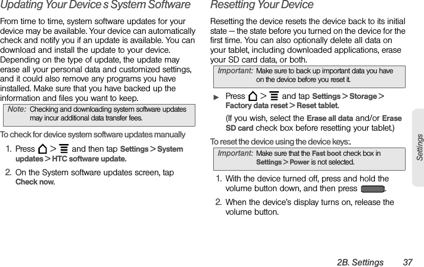 2B. Settings 37SettingsUpdating Your Device’s System SoftwareFrom time to time, system software updates for your device may be available. Your device can automatically check and notify you if an update is available. You can download and install the update to your device. Depending on the type of update, the update may erase all your personal data and customized settings, and it could also remove any programs you have installed. Make sure that you have backed up the information and files you want to keep.To check for device system software updates manually1. Press  &gt;  and then tap Settings &gt; System updates &gt; HTC software update.2. On the System software updates screen, tap Check now.Resetting Your DeviceResetting the device resets the device back to its initial state — the state before you turned on the device for the first time. You can also optionally delete all data on your tablet, including downloaded applications, erase your SD card data, or both.   ᮣPress  &gt;  and tap Settings &gt; Storage &gt; Factory data reset &gt; Reset tablet.(If you wish, select the Erase all data and/or Erase SD card check box before resetting your tablet.)To reset the device using the device keys:.1. With the device turned off, press and hold the volume button down, and then press  .2. When the device’s display turns on, release the volume button.Note: Checking and downloading system software updates may incur additional data transfer fees.Important: Make sure to back up important data you have on the device before you reset it. Important: Make sure that the Fast boot check box in Settings &gt; Power is not selected. 