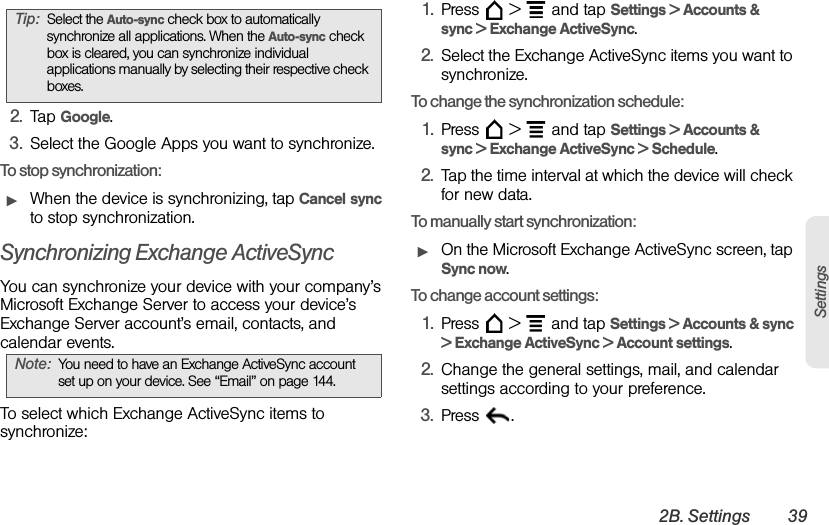 2B. Settings 39Settings2. Tap Google.3. Select the Google Apps you want to synchronize.To stop synchronization:ᮣWhen the device is synchronizing, tap Cancel sync to stop synchronization.Synchronizing Exchange ActiveSyncYou can synchronize your device with your company’s Microsoft Exchange Server to access your device’s Exchange Server account’s email, contacts, and calendar events.To select which Exchange ActiveSync items to synchronize:1. Press  &gt;  and tap Settings &gt; Accounts &amp; sync &gt; Exchange ActiveSync.2. Select the Exchange ActiveSync items you want to synchronize.To change the synchronization schedule:1. Press  &gt;  and tap Settings &gt; Accounts &amp; sync &gt; Exchange ActiveSync &gt; Schedule.2. Tap the time interval at which the device will check for new data.To manually start synchronization:ᮣOn the Microsoft Exchange ActiveSync screen, tap Sync now.To change account settings:1. Press  &gt;  and tap Settings &gt; Accounts &amp; sync &gt; Exchange ActiveSync &gt; Account settings.2. Change the general settings, mail, and calendar settings according to your preference.3. Press . Tip: Select the Auto-sync check box to automatically synchronize all applications. When the Auto-sync check box is cleared, you can synchronize individual applications manually by selecting their respective check boxes.Note: You need to have an Exchange ActiveSync account set up on your device. See “Email” on page 144.