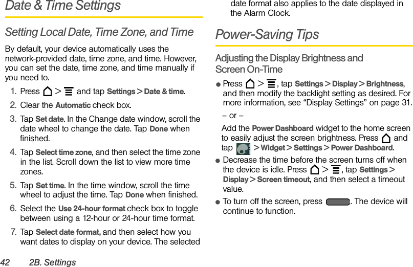 42 2B. SettingsDate &amp; Time SettingsSetting Local Date, Time Zone, and TimeBy default, your device automatically uses the network-provided date, time zone, and time. However, you can set the date, time zone, and time manually if you need to.1. Press  &gt;  and tap Settings &gt; Date &amp; time.2. Clear the Automatic check box.3. Tap Set date. In the Change date window, scroll the date wheel to change the date. Tap Done when finished.4. Tap Select time zone, and then select the time zone in the list. Scroll down the list to view more time zones.5. Tap Set time. In the time window, scroll the time wheel to adjust the time. Tap Done when finished.6. Select the Use 24-hour format check box to toggle between using a 12-hour or 24-hour time format.7. Tap Select date format, and then select how you want dates to display on your device. The selected date format also applies to the date displayed in the Alarm Clock.Power-Saving TipsAdjusting the Display Brightness and Screen On-TimeⅷPress  &gt; , tap Settings &gt; Display &gt; Brightness, and then modify the backlight setting as desired. For more information, see “Display Settings” on page 31.– or –Add the Power Dashboard widget to the home screen to easily adjust the screen brightness. Press   and tap  &gt; Widget &gt; Settings &gt; Power Dashboard.ⅷDecrease the time before the screen turns off when the device is idle. Press   &gt; , tap Settings &gt; Display &gt; Screen timeout, and then select a timeout value.ⅷTo turn off the screen, press  . The device will continue to function.