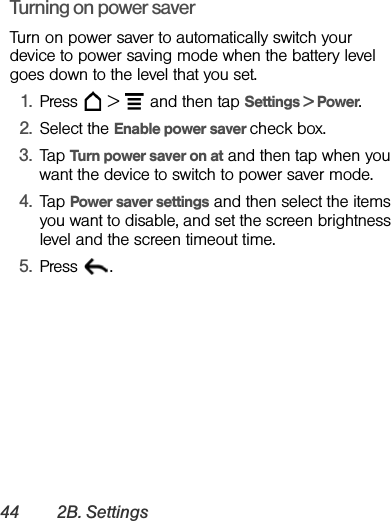 44 2B. SettingsTurning on power saverTurn on power saver to automatically switch your device to power saving mode when the battery level goes down to the level that you set. 1. Press  &gt;  and then tap Settings &gt; Power. 2. Select the Enable power saver check box.3. Tap Turn power saver on at and then tap when you want the device to switch to power saver mode.4. Tap Power saver settings and then select the items you want to disable, and set the screen brightness level and the screen timeout time. 5. Press . 