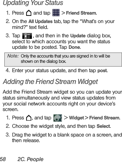 58 2C. PeopleUpdating Your Status1. Press   and tap   &gt; Friend Stream.2. On the All Updates tab, tap the “What’s on your mind?” text field.3. Tap  , and then in the Update dialog box, select to which accounts you want the status update to be posted. Tap Done.4. Enter your status update, and then tap post.Adding the Friend Stream WidgetAdd the Friend Stream widget so you can update your status simultaneously and view status updates from your social network accounts right on your device’s screen.1. Press  , and tap   &gt; Widget &gt; Friend Stream.2. Choose the widget style, and then tap Select.3. Drag the widget to a blank space on a screen, and then release.Note: Only the accounts that you are signed in to will be shown on the dialog box.